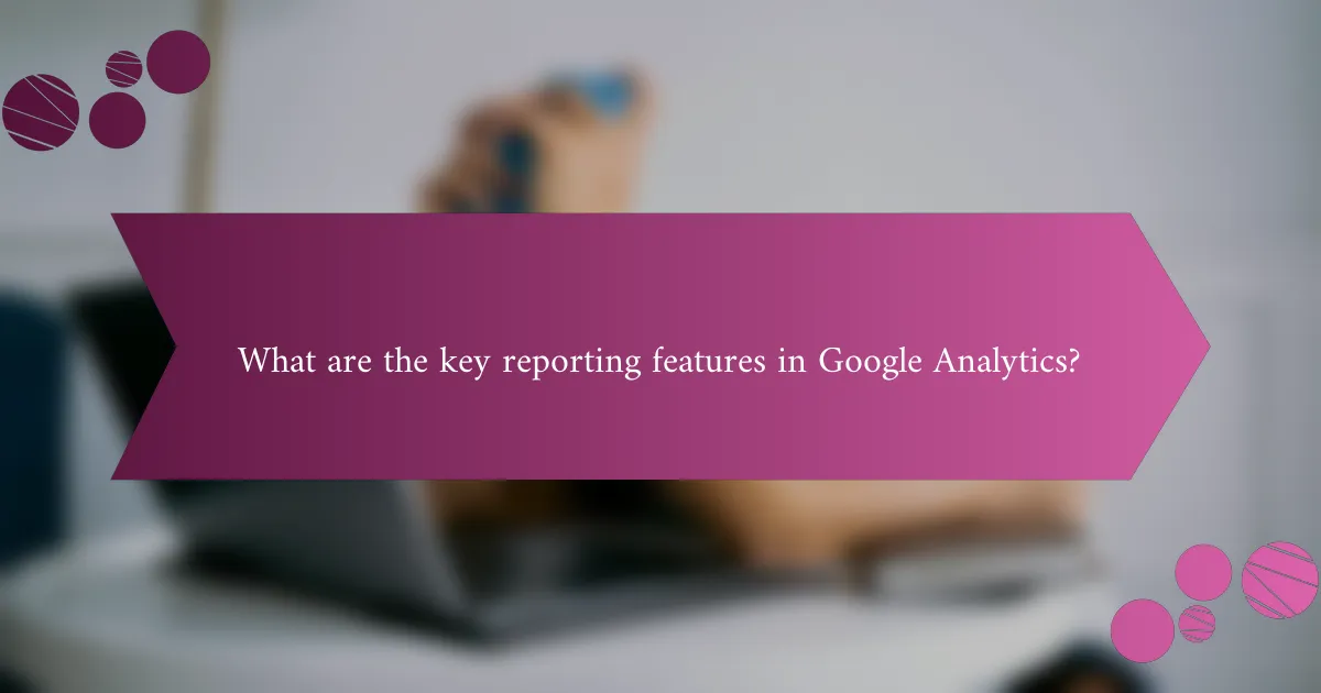What are the key reporting features in Google Analytics?